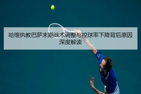 哈维执教巴萨末期战术调整与控球率下降背后原因深度解读
