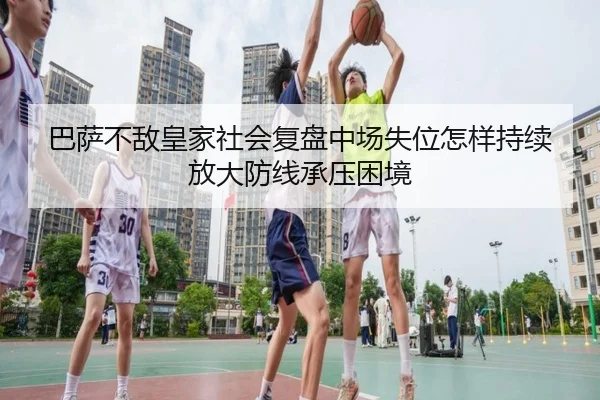 巴萨不敌皇家社会复盘中场失位怎样持续放大防线承压困境