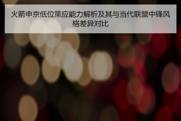 火箭申京低位策应能力解析及其与当代联盟中锋风格差异对比