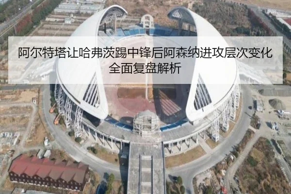 阿尔特塔让哈弗茨踢中锋后阿森纳进攻层次变化全面复盘解析