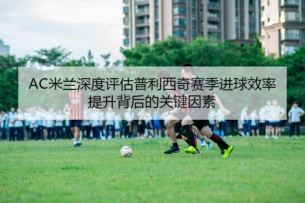 AC米兰深度评估普利西奇赛季进球效率提升背后的关键因素